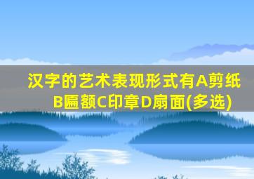 汉字的艺术表现形式有A剪纸B匾额C印章D扇面(多选)