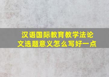 汉语国际教育教学法论文选题意义怎么写好一点