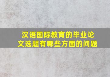 汉语国际教育的毕业论文选题有哪些方面的问题