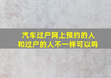 汽车过户网上预约的人和过户的人不一样可以吗