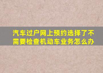 汽车过户网上预约选择了不需要检查机动车业务怎么办