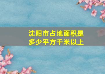 沈阳市占地面积是多少平方千米以上