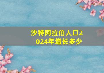 沙特阿拉伯人口2024年增长多少