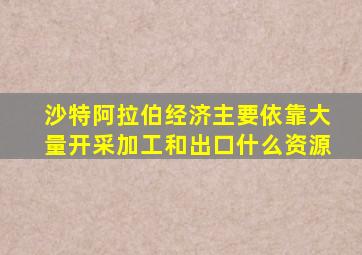 沙特阿拉伯经济主要依靠大量开采加工和出口什么资源