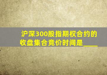 沪深300股指期权合约的收盘集合竞价时间是____