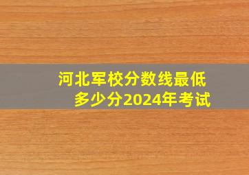 河北军校分数线最低多少分2024年考试