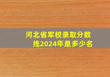 河北省军校录取分数线2024年是多少名