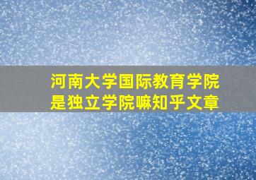 河南大学国际教育学院是独立学院嘛知乎文章