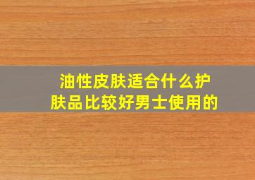 油性皮肤适合什么护肤品比较好男士使用的