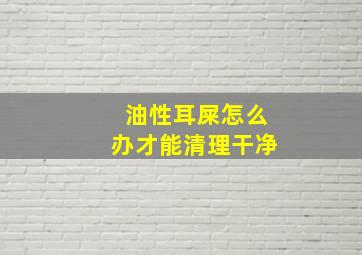 油性耳屎怎么办才能清理干净