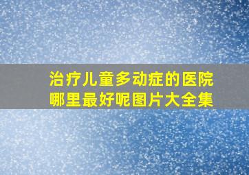 治疗儿童多动症的医院哪里最好呢图片大全集