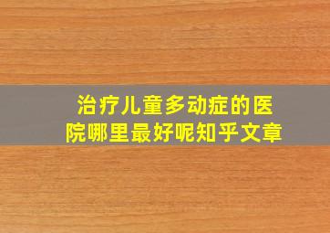 治疗儿童多动症的医院哪里最好呢知乎文章