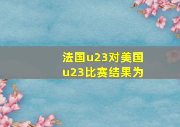 法国u23对美国u23比赛结果为