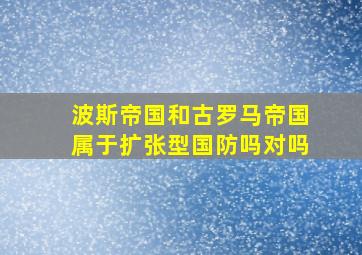 波斯帝国和古罗马帝国属于扩张型国防吗对吗