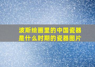 波斯绘画里的中国瓷器是什么时期的瓷器图片