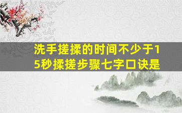 洗手搓揉的时间不少于15秒揉搓步骤七字口诀是