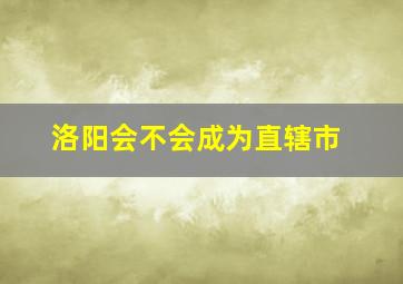 洛阳会不会成为直辖市