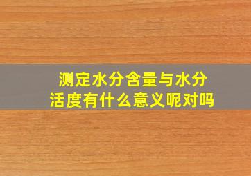 测定水分含量与水分活度有什么意义呢对吗