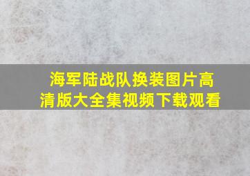 海军陆战队换装图片高清版大全集视频下载观看