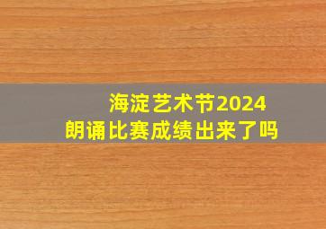 海淀艺术节2024朗诵比赛成绩出来了吗