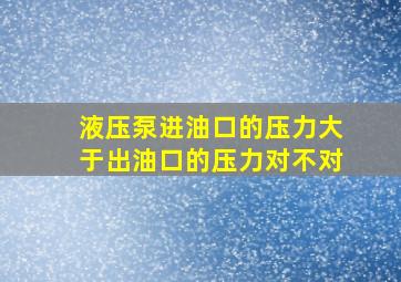 液压泵进油口的压力大于出油口的压力对不对