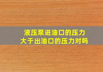 液压泵进油口的压力大于出油口的压力对吗