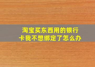 淘宝买东西用的银行卡我不想绑定了怎么办