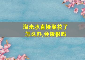 淘米水直接浇花了怎么办,会烧根吗