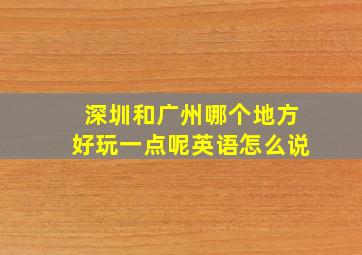 深圳和广州哪个地方好玩一点呢英语怎么说