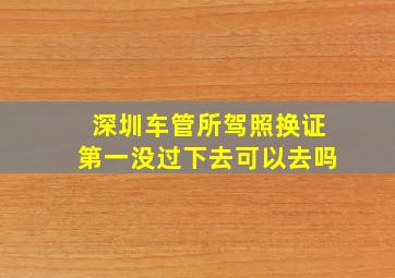 深圳车管所驾照换证第一没过下去可以去吗