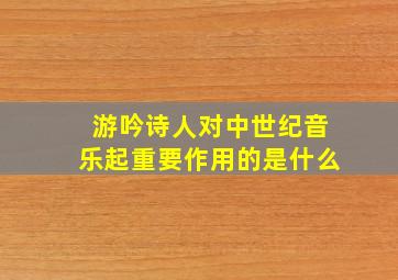 游吟诗人对中世纪音乐起重要作用的是什么