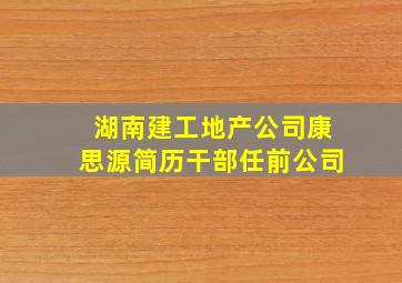 湖南建工地产公司康思源简历干部任前公司