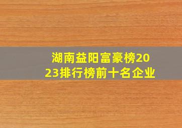 湖南益阳富豪榜2023排行榜前十名企业