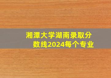 湘潭大学湖南录取分数线2024每个专业