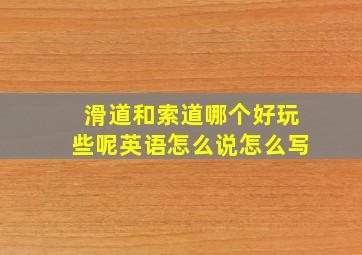 滑道和索道哪个好玩些呢英语怎么说怎么写