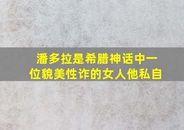 潘多拉是希腊神话中一位貌美性诈的女人他私自