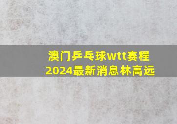 澳门乒乓球wtt赛程2024最新消息林高远