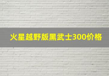 火星越野版黑武士300价格