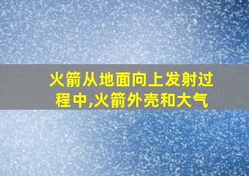 火箭从地面向上发射过程中,火箭外壳和大气