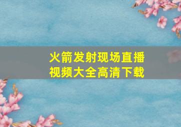 火箭发射现场直播视频大全高清下载