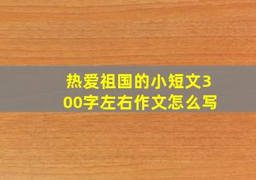 热爱祖国的小短文300字左右作文怎么写