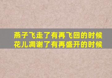 燕子飞走了有再飞回的时候花儿凋谢了有再盛开的时候