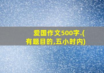 爱国作文500字.(有题目的,五小时内)