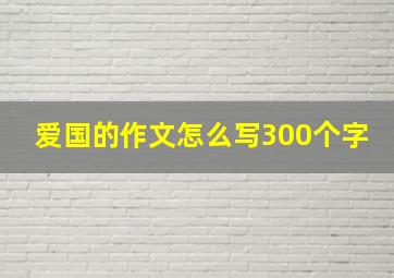 爱国的作文怎么写300个字