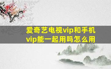 爱奇艺电视vip和手机vip能一起用吗怎么用