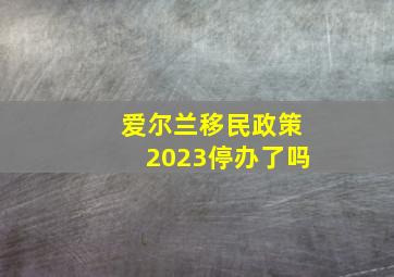 爱尔兰移民政策2023停办了吗