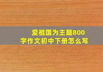 爱祖国为主题800字作文初中下册怎么写