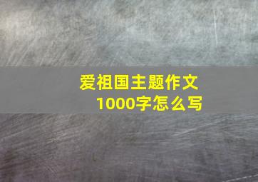 爱祖国主题作文1000字怎么写