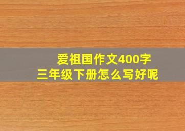 爱祖国作文400字三年级下册怎么写好呢