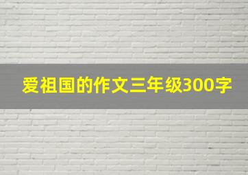 爱祖国的作文三年级300字